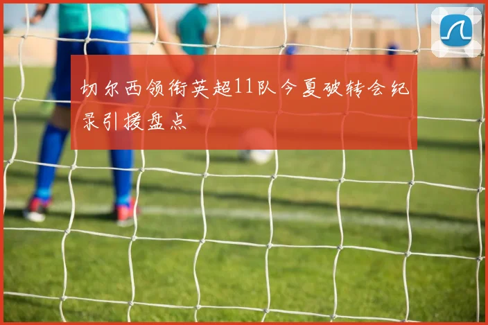 切尔西领衔英超11队今夏破转会纪录引援盘点
