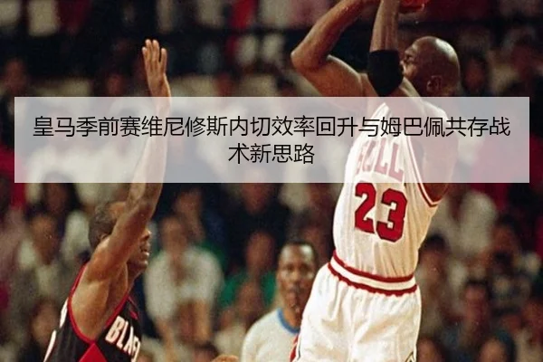 皇马季前赛维尼修斯内切效率回升与姆巴佩共存战术新思路