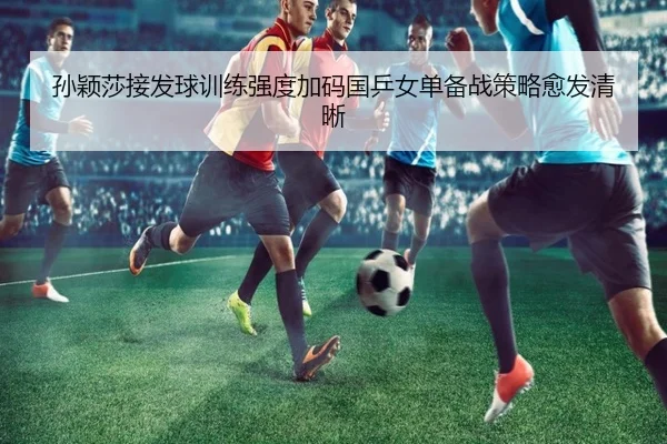 孙颖莎接发球训练强度加码国乒女单备战策略愈发清晰