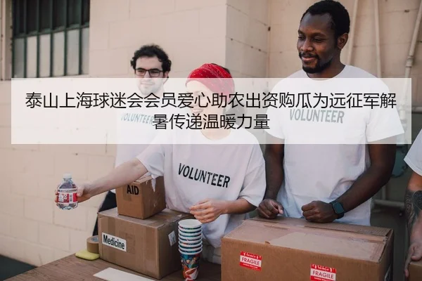 泰山上海球迷会会员爱心助农出资购瓜为远征军解暑传递温暖力量