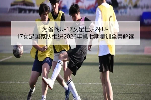 为备战U-17女足世界杯U-17女足国家队组织2026年第七期集训全景解读