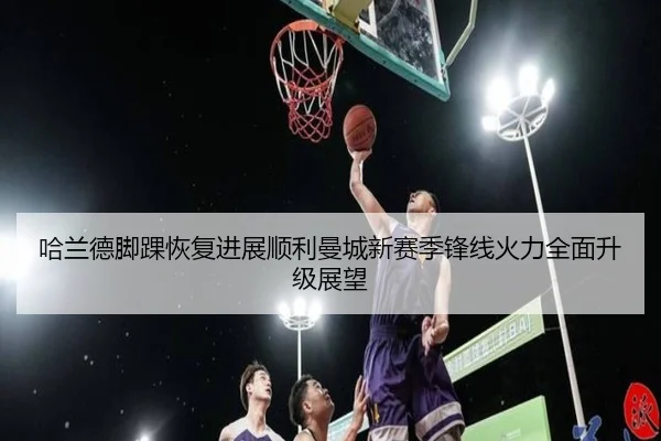 哈兰德脚踝恢复进展顺利曼城新赛季锋线火力全面升级展望